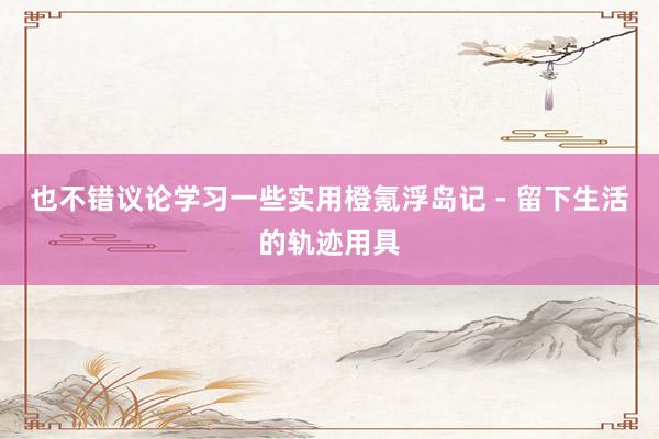 也不错议论学习一些实用橙氪浮岛记 - 留下生活的轨迹用具