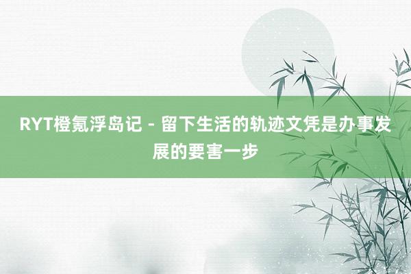 RYT橙氪浮岛记 - 留下生活的轨迹文凭是办事发展的要害一步